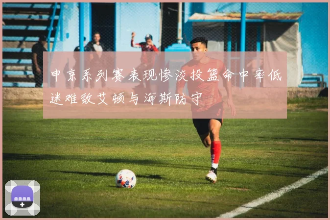 申京系列赛表现惨淡投篮命中率低迷难敌艾顿与海斯防守